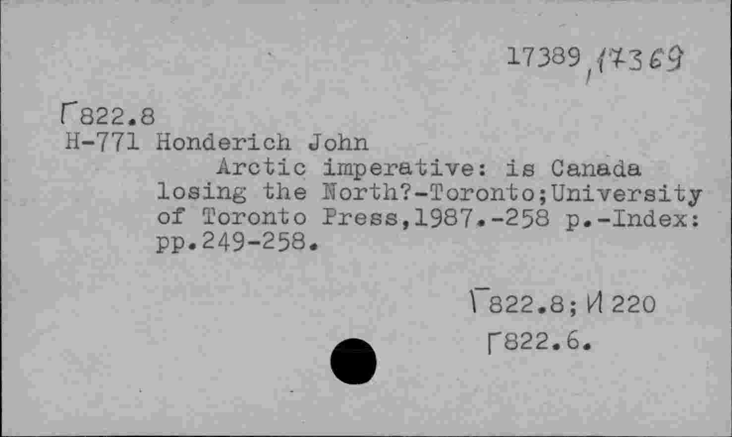 ﻿17389 {^3^
r822.8
H-771 Honderich John
Arctic imperative: is Canada losing the North?-Toronto;University of Toronto Press,1987.-258 p.-Index: pp.249-258.
1 822.8;H220 ["822.6.